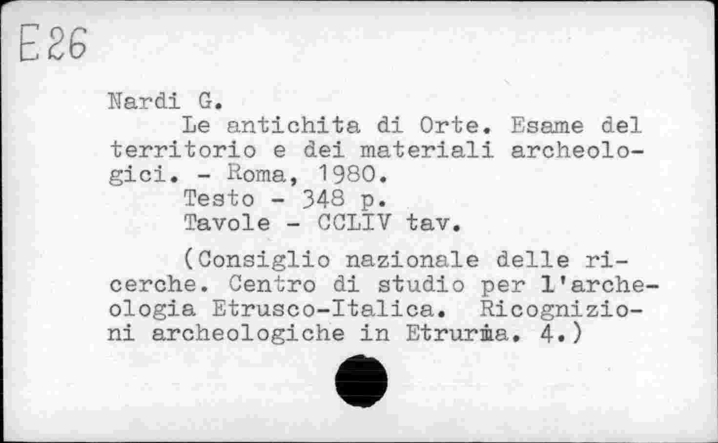 ﻿Е 26
Mardi G.
Le antichita di Orte. Esame del territorio e del material! archéologie!. - Roma, 1980.
Testo - 348 p.
Tavole - CCLIV tav.
(Consiglio nazionale delle ri-cerche. Centro di studio per l’arche-ologia Etrusco-Italica. Ricognizio-ni archeologiche in Etruria. 4.)